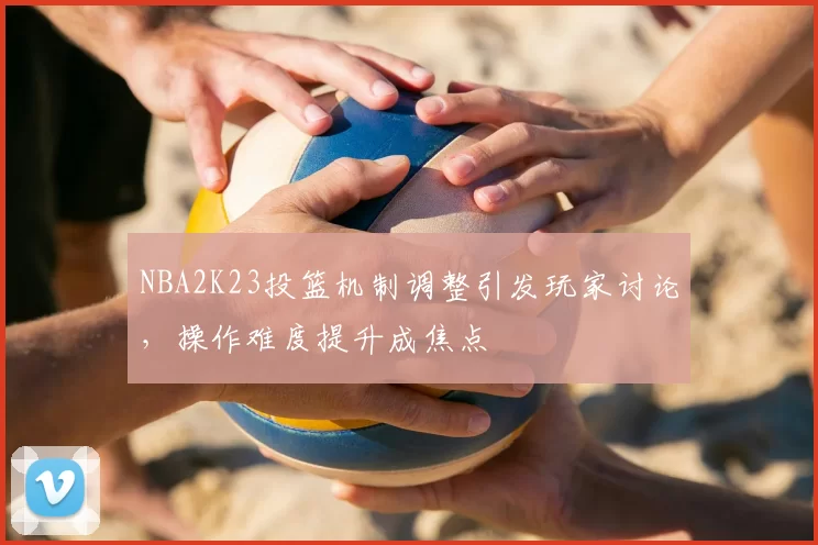 NBA2K23投篮机制调整引发玩家讨论，操作难度提升成焦点