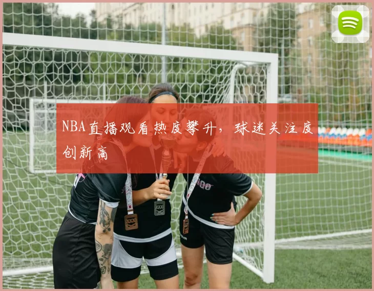 NBA直播观看热度攀升,球迷关注度创新高