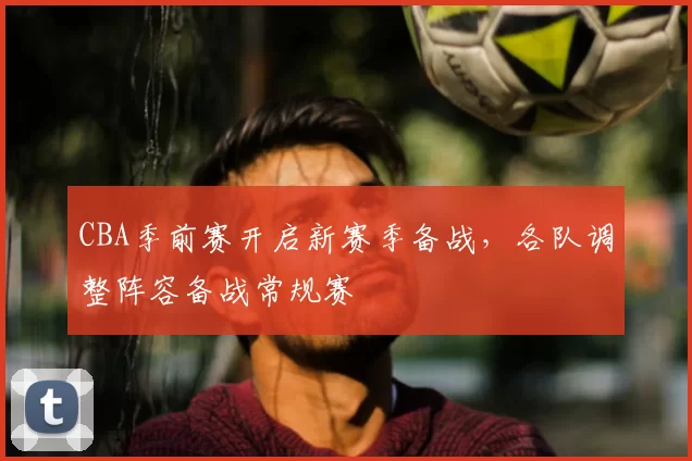 CBA季前赛开启新赛季备战，各队调整阵容备战常规赛