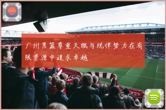 广州男篮尊重天赋与规律努力在有限资源中追求卓越