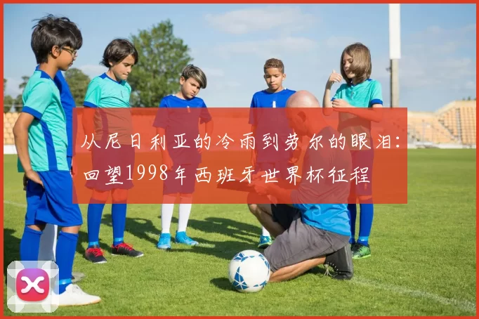 从尼日利亚的冷雨到劳尔的眼泪:回望1998年西班牙世界杯征程