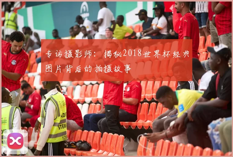 专访摄影师：揭秘2018世界杯经典图片背后的拍摄故事
