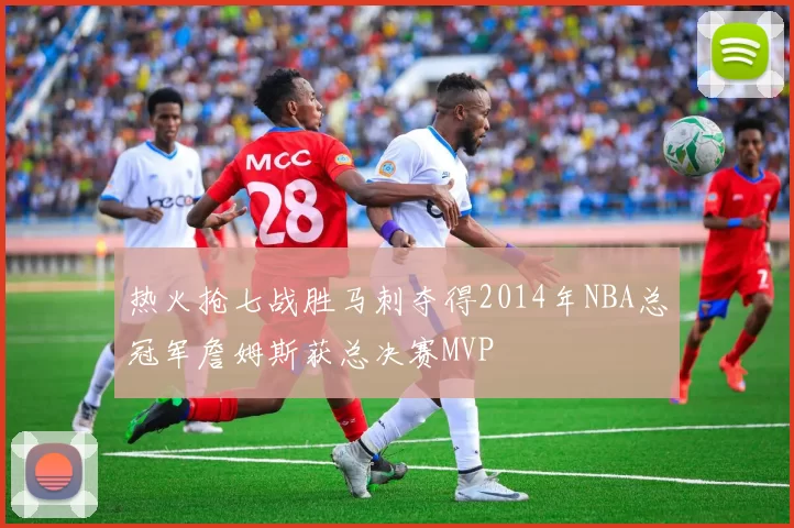 热火抢七战胜马刺夺得2014年NBA总冠军詹姆斯获总决赛MVP