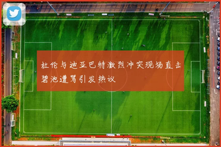 杜伦与迪亚巴特激烈冲突现场直击碧池遭骂引发热议