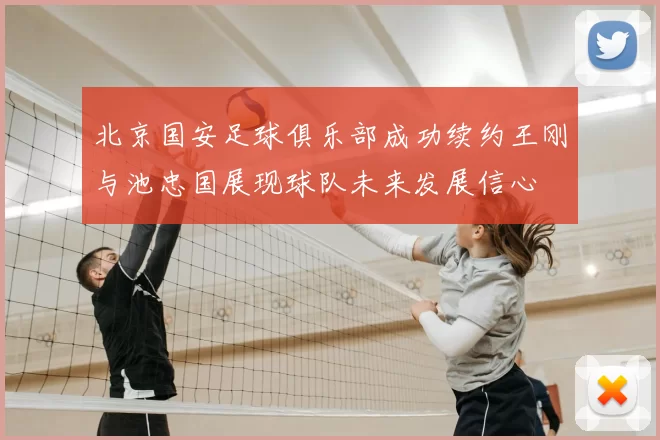 北京国安足球俱乐部成功续约王刚与池忠国展现球队未来发展信心