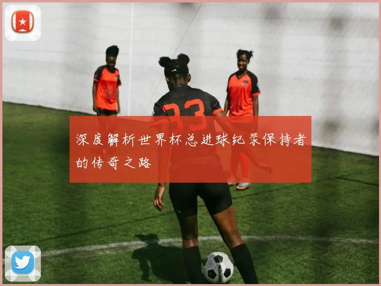 深度解析世界杯总进球纪录保持者的传奇之路