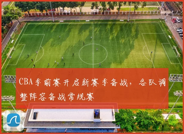 CBA季前赛开启新赛季备战，各队调整阵容备战常规赛