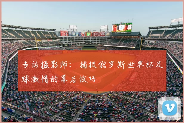 专访摄影师：捕捉俄罗斯世界杯足球激情的幕后技巧
