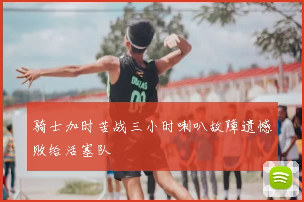 骑士加时苦战三小时喇叭故障遗憾败给活塞队