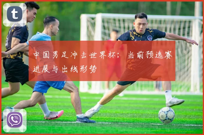 中国男足冲击世界杯:当前预选赛进展与出线形势