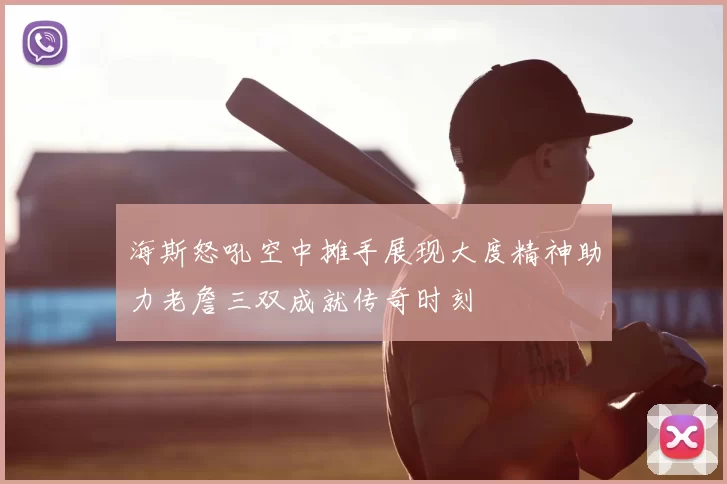 海斯怒吼空中摊手展现大度精神助力老詹三双成就传奇时刻