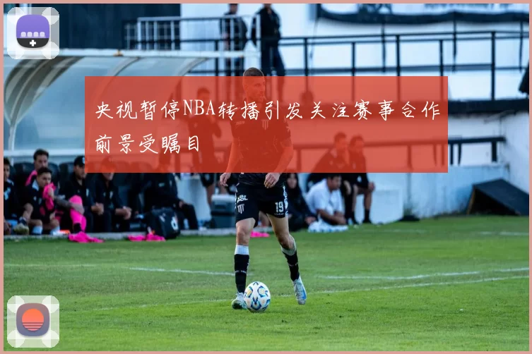 央视暂停NBA转播引发关注赛事合作前景受瞩目