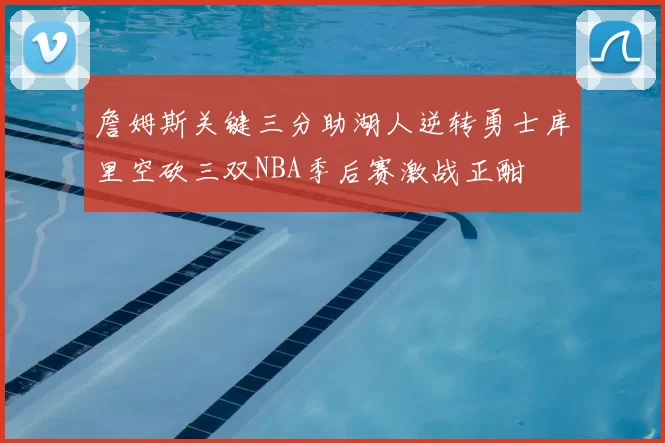 詹姆斯关键三分助湖人逆转勇士库里空砍三双NBA季后赛激战正酣