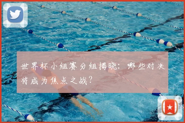 世界杯小组赛分组揭晓：哪些对决将成为焦点之战？