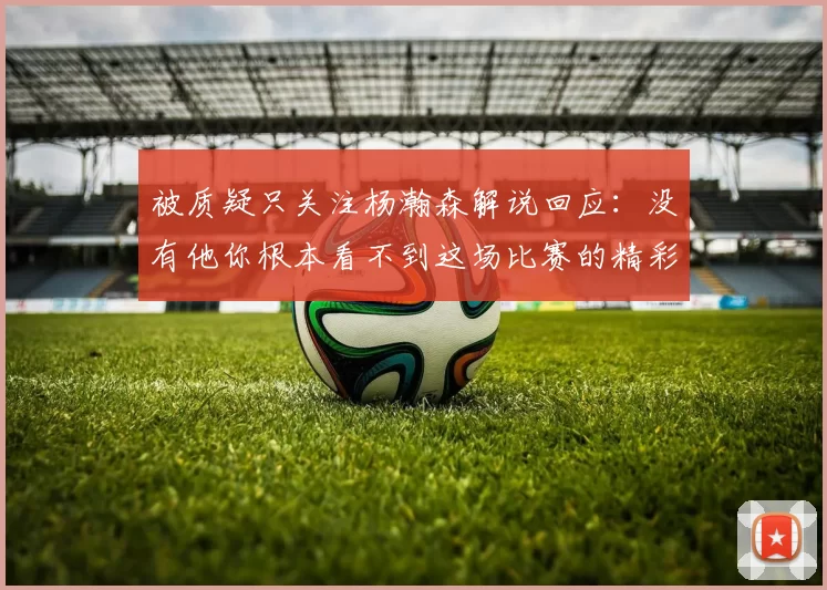 被质疑只关注杨瀚森解说回应：没有他你根本看不到这场比赛的精彩
