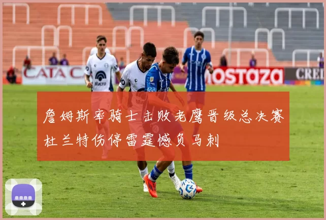 詹姆斯率骑士击败老鹰晋级总决赛杜兰特伤停雷霆憾负马刺