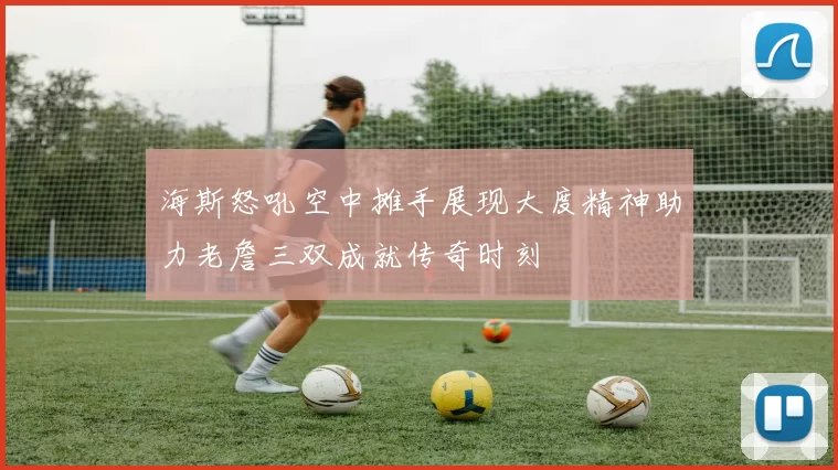 海斯怒吼空中摊手展现大度精神助力老詹三双成就传奇时刻