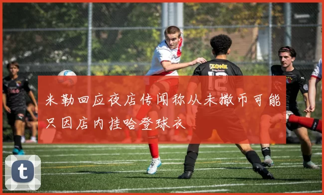 米勒回应夜店传闻称从未撒币可能只因店内挂哈登球衣