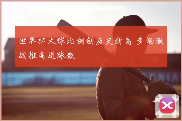世界杯大球比例创历史新高 多场激战推高进球数