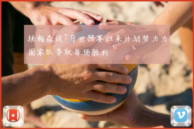 杨瀚森谈7月世预赛归来计划努力为国家队争取每场胜利