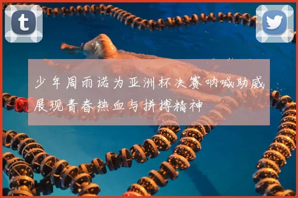 少年周雨诺为亚洲杯决赛呐喊助威展现青春热血与拼搏精神