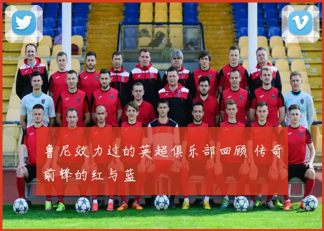 鲁尼效力过的英超俱乐部回顾 传奇前锋的红与蓝