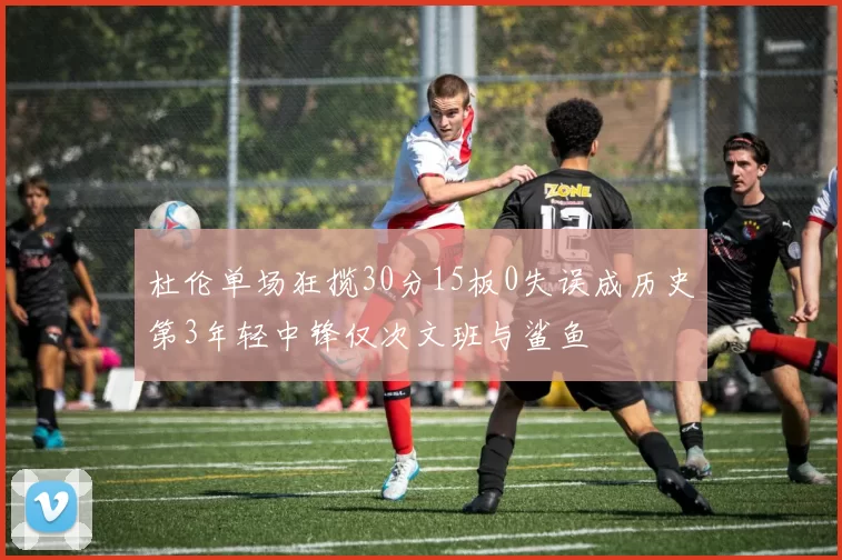 杜伦单场狂揽30分15板0失误成历史第3年轻中锋仅次文班与鲨鱼