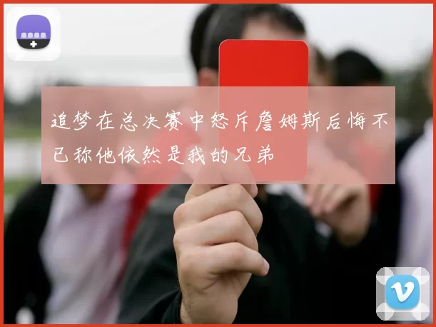追梦在总决赛中怒斥詹姆斯后悔不已称他依然是我的兄弟