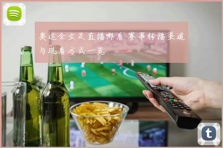 奥运会女足直播哪看 赛事转播渠道与观看方式一览