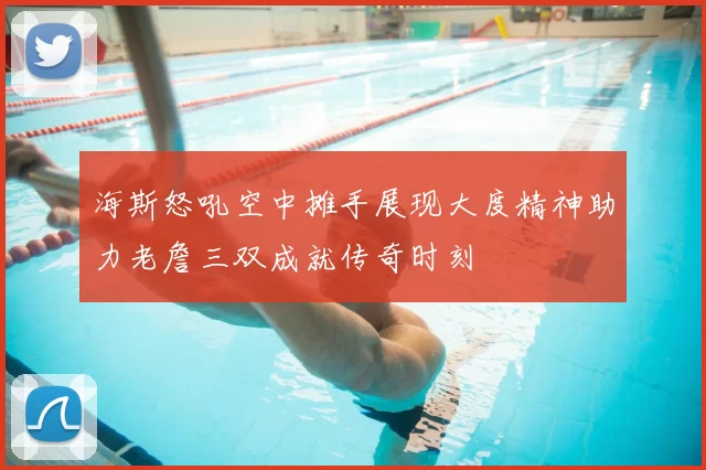 海斯怒吼空中摊手展现大度精神助力老詹三双成就传奇时刻