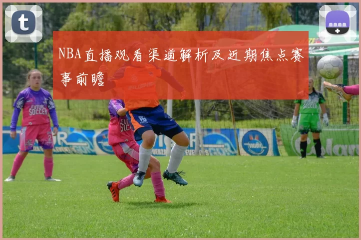 NBA直播观看渠道解析及近期焦点赛事前瞻