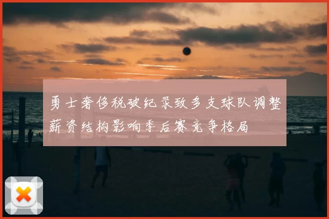 勇士奢侈税破纪录致多支球队调整薪资结构影响季后赛竞争格局