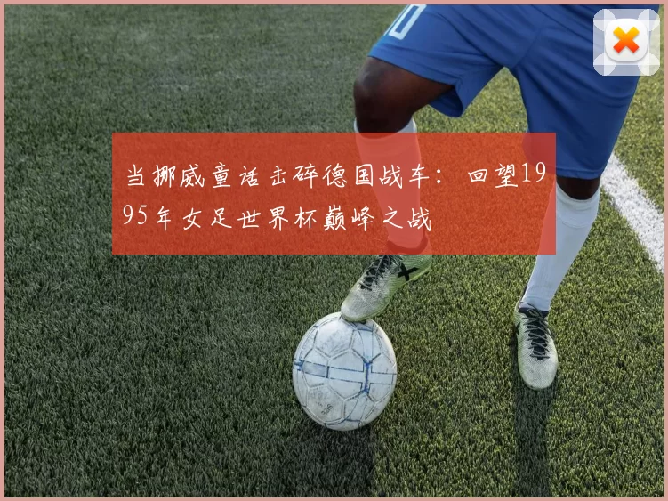 当挪威童话击碎德国战车：回望1995年女足世界杯巅峰之战