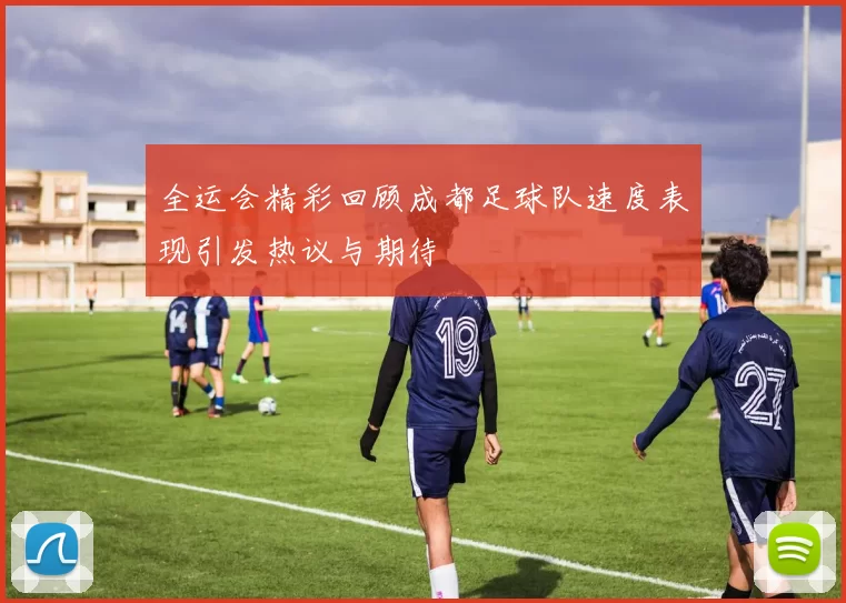 全运会精彩回顾成都足球队速度表现引发热议与期待