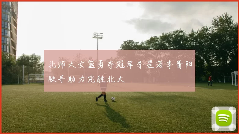 北师大女篮勇夺冠军李星若李青阳联手助力完胜北大