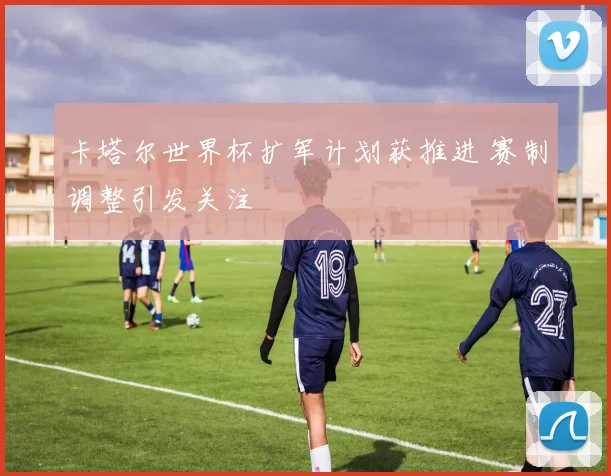 卡塔尔世界杯扩军计划获推进 赛制调整引发关注