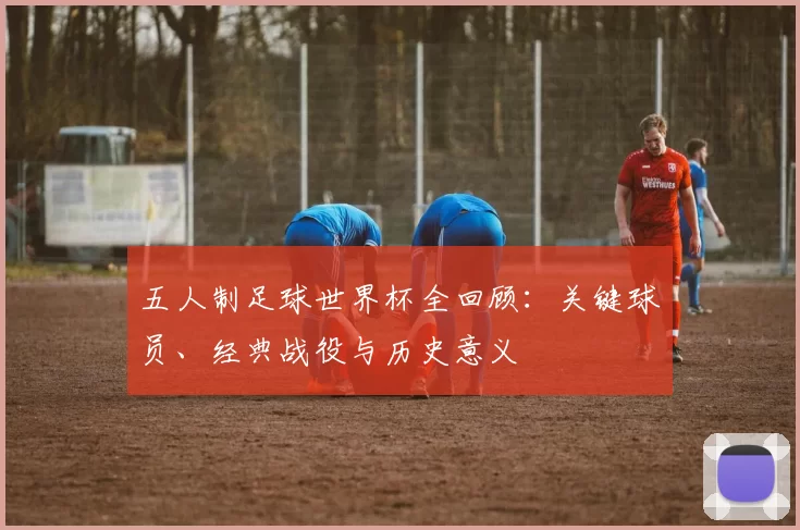 五人制足球世界杯全回顾:关键球员、经典战役与历史意义