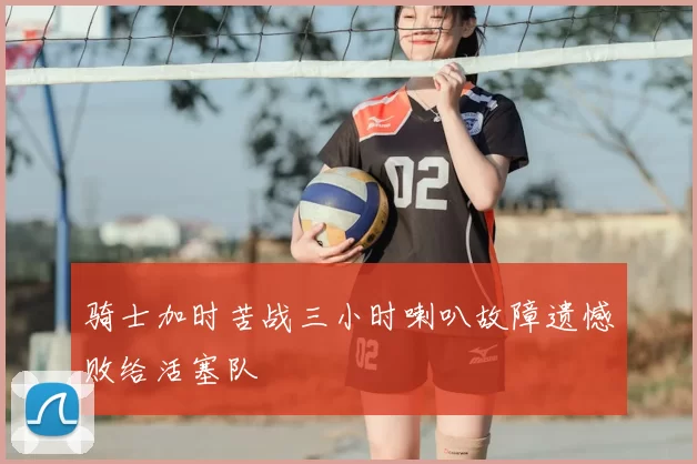 骑士加时苦战三小时喇叭故障遗憾败给活塞队