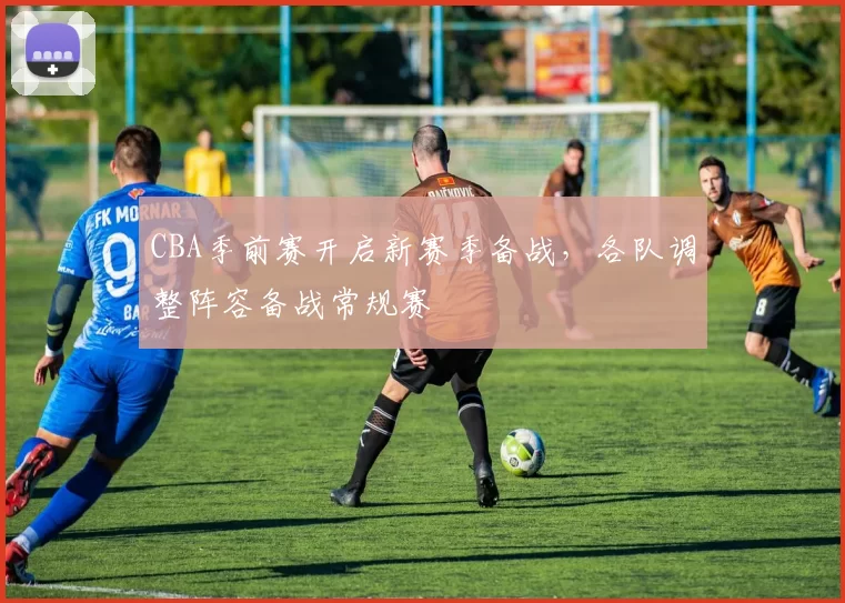 CBA季前赛开启新赛季备战，各队调整阵容备战常规赛