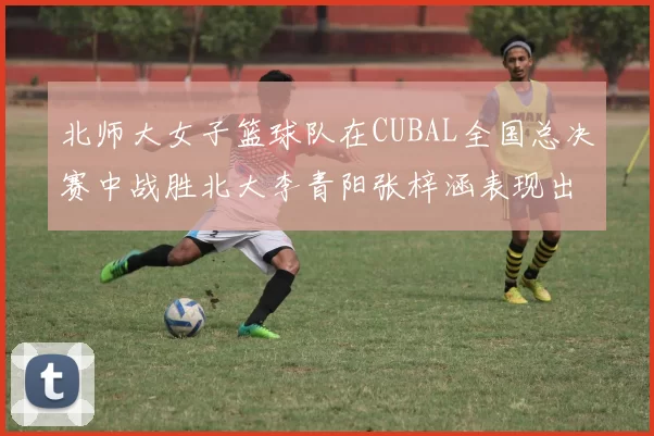 北师大女子篮球队在CUBAL全国总决赛中战胜北大李青阳张梓涵表现出色助力胜利