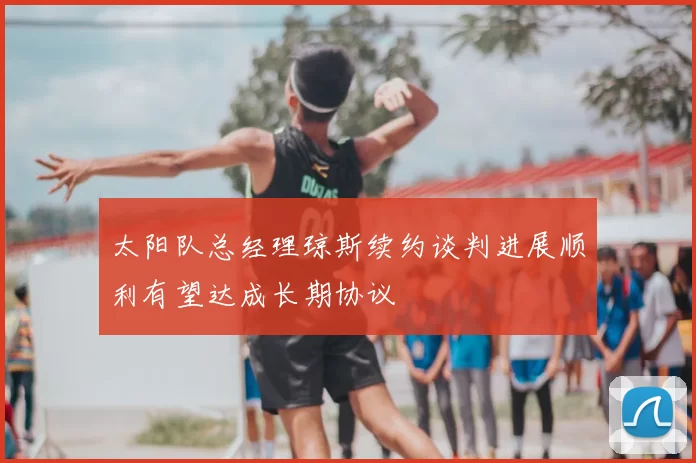 太阳队总经理琼斯续约谈判进展顺利有望达成长期协议