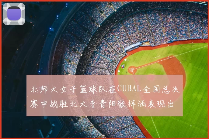 北师大女子篮球队在CUBAL全国总决赛中战胜北大李青阳张梓涵表现出色助力胜利