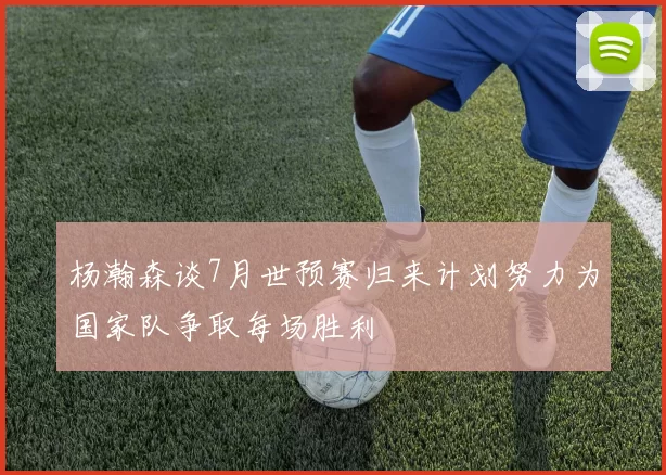 杨瀚森谈7月世预赛归来计划努力为国家队争取每场胜利