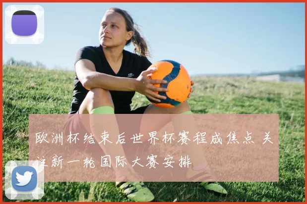 欧洲杯结束后世界杯赛程成焦点 关注新一轮国际大赛安排