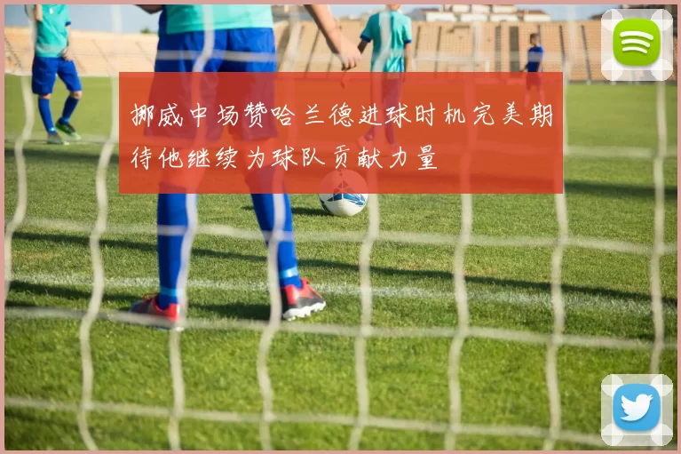 挪威中场赞哈兰德进球时机完美期待他继续为球队贡献力量