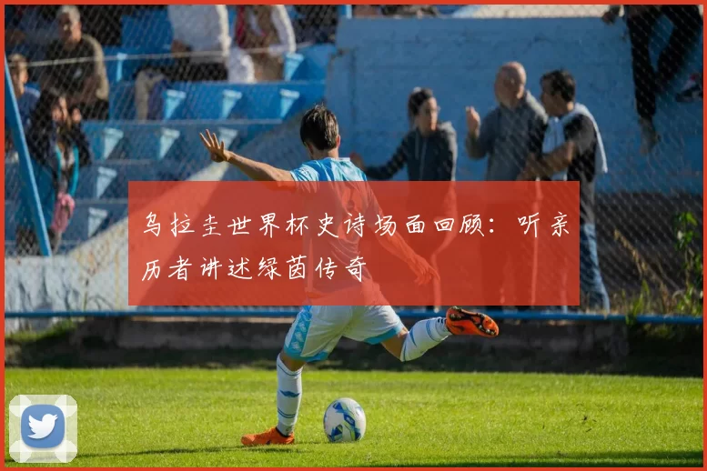 乌拉圭世界杯史诗场面回顾:听亲历者讲述绿茵传奇