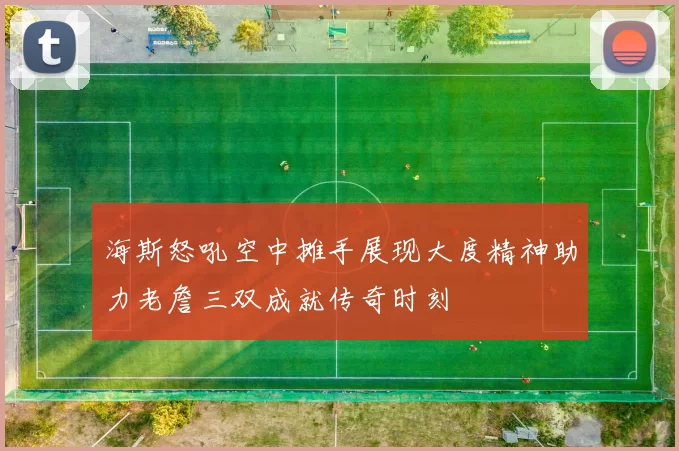 海斯怒吼空中摊手展现大度精神助力老詹三双成就传奇时刻