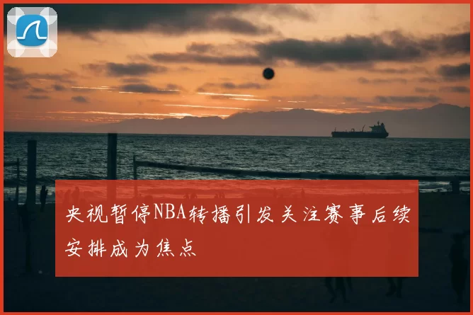 央视暂停NBA转播引发关注赛事后续安排成为焦点