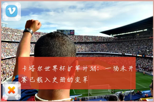 卡塔尔世界杯扩军计划:一场未开赛已载入史册的变革