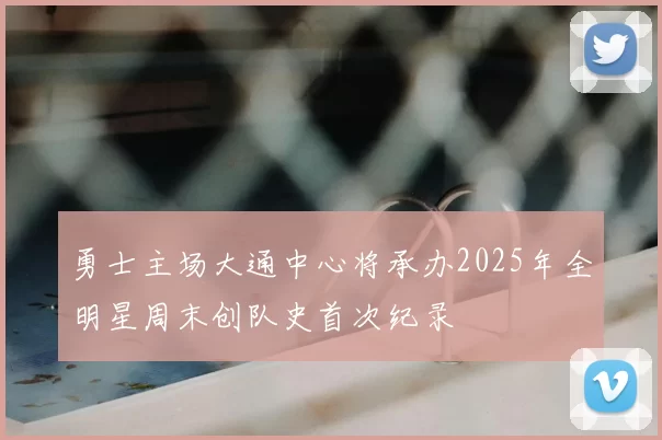 勇士主场大通中心将承办2025年全明星周末创队史首次纪录
